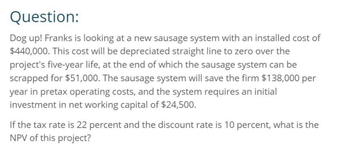 Question:
Dog up! Franks is looking at a new sausage system with an installed cost of
$440,000. This cost will be depreciated straight line to zero over the
project's five-year life, at the end of which the sausage system can be
scrapped for $51,000. The sausage system will save the firm $138,000 per
year in pretax operating costs, and the system requires an initial
investment in net working capital of $24,500.
If the tax rate is 22 percent and the discount rate is 10 percent, what is the
NPV of this project?