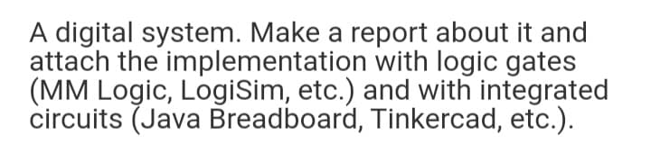 A digital system. Make a report about it and
attach the implementation with logic gates
(MM Logic, LogiSim, etc.) and with integrated
circuits (Java Breadboard, Tinkercad, etc.).
