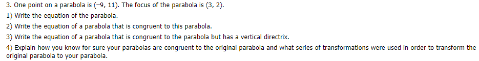 3. One point on a parabola is (-9, 11). The focus of the parabola is (3, 2).
1) Write the equation of the parabola.
2) Write the equation of a parabola that is congruent to this parabola.
3) Write the equation of a parabola that is congruent to the parabola but has a vertical directrix.
4) Explain how you know for sure your parabolas are congruent to the original parabola and what series of transformations were used in order to transform the
original parabola to your parabola.
