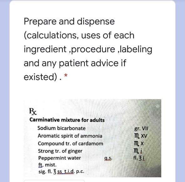 Prepare and dispense
(calculations, uses of each
ingredient ,procedure ,labeling
and any patient advice if
existed). *
Carminative mixture for adults
Sodium bicarbonate
gr. VII
m. xV
M, X
mi
fl. 3i
Aromatic spirit of ammonia
Compound tr. of cardamom
Strong tr. of ginger
Peppermint water
ft. mist.
sig. fl. 3 ss t.i.d. p.c.
g.s.
