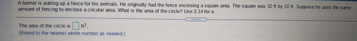 A farmer is putting up a fence for his animals. He originally had the fence enclosing a square area. The square was 10 ft by 10 ft. Suppose he uses the same
amount of fencing to enclose a circular area. What is the area of the circle? Use 3.14 for t.
The area of the circle is
ft2.
(Round to the nearest whole number as needed.)
