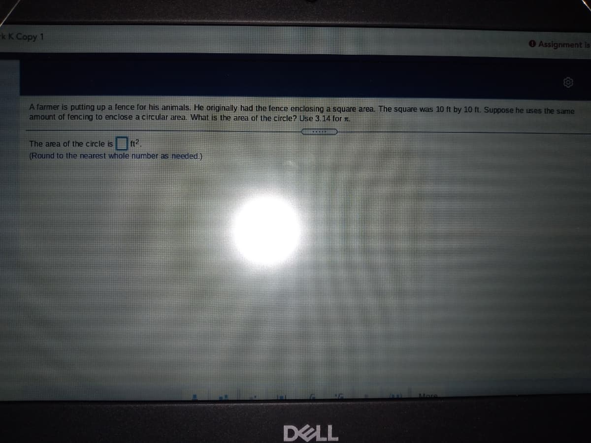 kK Сорy 1
Assignment is
A farmer is putting up a fence for his animals. He originally had the fence enclosing a square area. The square was 10 ft by 10 ft. Suppose he uses the same
amount of fencing to enclose a circular area. What is the area of the circle? Use 3.14 for .
The area of the circle is ft2.
(Round to the nearest whole number as needed.)
More
DELL
