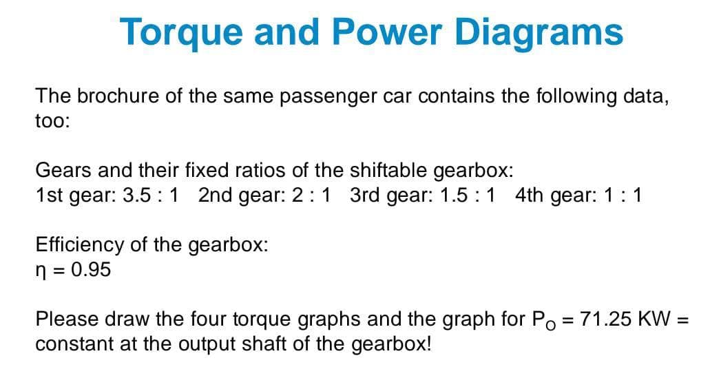 Torque and Power Diagrams
The brochure of the same passenger car contains the following data,
too:
Gears and their fixed ratios of the shiftable gearbox:
1st gear: 3.5 :1 2nd gear: 2:1 3rd gear: 1.5 : 1 4th gear: 1:1
Efficiency of the gearbox:
n = 0.95
%3D
Please draw
four torque graphs and the graph for Po = 71.25 KW
%3D
%D
constant at the output shaft of the gearbox!
