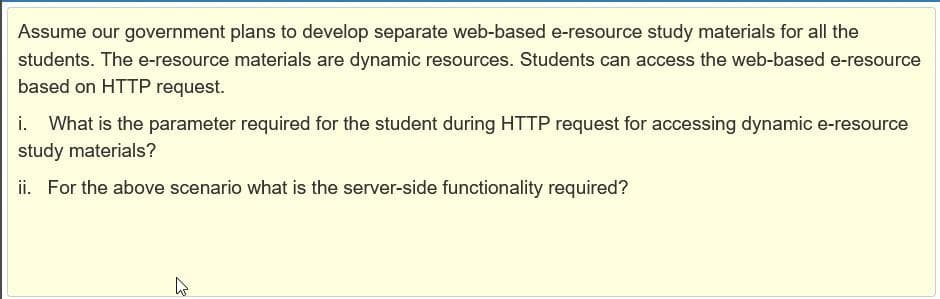 Assume our government plans to develop separate web-based e-resource study materials for all the
students. The e-resource materials are dynamic resources. Students can access the web-based e-resource
based on HTTP request.
i. What is the parameter required for the student during HTTP request for accessing dynamic e-resource
study materials?
ii. For the above scenario what is the server-side functionality required?
