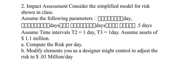 2. Impact Assessment Consider the simplified model for risk
shown in class.
Assume the following parameters IIIIIIIIday,
IIIIIIIIIdaysII IIIIIIIIdaysOII IIIIO .5 days
Assume Time intervals T2 = 1 day, T3 = 1day. Assume assets of
$ 1.1 million.
a. Compute the Risk per day.
b. Modify elements you as a designer might control to adjust the
risk to $.01 Million/day
