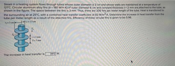 Steam in a heating system flows through tubes whose outer diameter is 3 cm and whose walls are maintained ot a temperature of
121'C. Circular aluminum alloy fins (k = 180 W/m-K) of outer diameter 6 cm and constant thickness t=2 mm are attached to the tube, as
shown in the figure. The space between the fins is 3 mm. Thus, there are 200 fins per meter length of the tube. Heat is transferred to
the surrounding air at 25°C, with a combined heat transfer coefficient of 60 W/m K. Determine the Increase in heat transfer from the
tube per meter length as a result of the attached fins. Efficiency of these circular fins is given to be 0.96.
n=15 cm
=3 cm
I=2 mm
S=3 mm
The increase in heat transfer is
3912 W.
