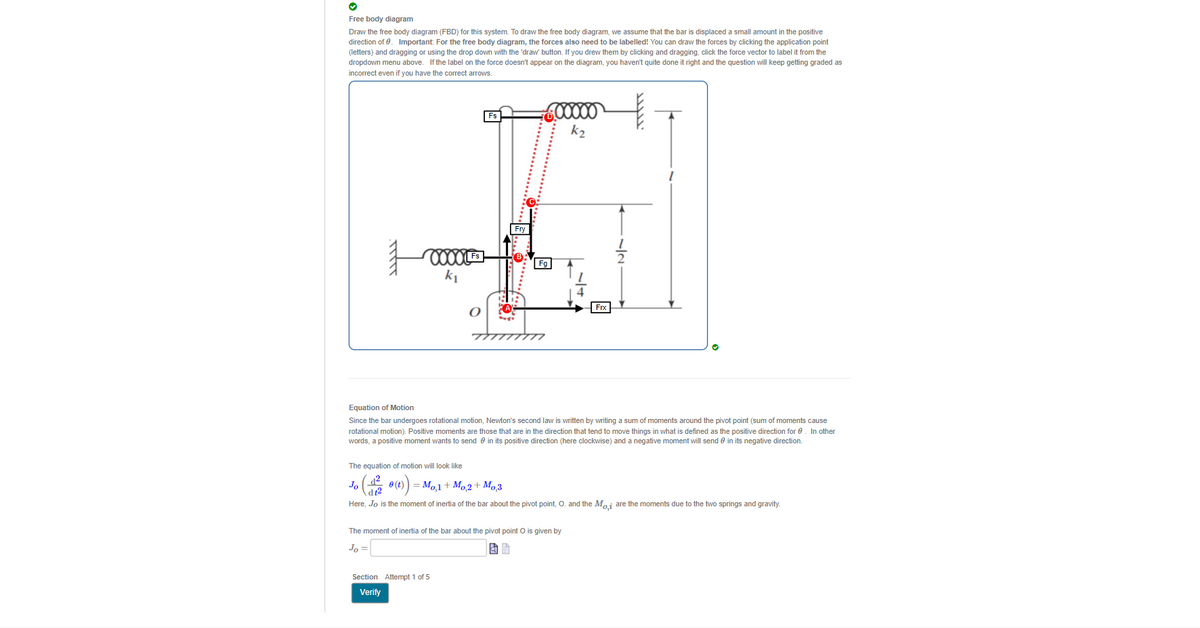 Free body diagram
Draw the free body diagram (FBD) for this system. To draw the free body diagram, we assume that the bar is displaced a small amount in the positive
direction of 0. Important: For the free body diagram, the forces also need to be labelled! You can draw the forces by clicking the application point
(letters) and dragging or using the drop down with the 'draw' button. If you drew them by clicking and dragging, click the force vector to label it from the
dropdown menu above. If the label on the force doesn't appear on the diagram, you haven't quite done it right and the question will keep getting graded as
incorrect even if you have the correct arrows.
Fs
k2
Fry
Fg
k1
Frx
Equation of Motion
Since the bar undergoes rotational motion, Newton's second law is written by writing a sum of moments around the pivot point (sum of moments cause
rotational motion). Positive moments are those that are in the direction that tend to move things in what is defined as the positive direction for 0. In other
words, a positive moment wants to send e in its positive direction (here clockwise) and a negative moment will send 0 in its negative direction.
The equation of motion will look like
Jo
0 (t)
= Mo1+ Mo2 + Mo3
Here, Jo is the moment of inertia of the bar about the pivot point, O. and the Maj are the moments due to the two springs and gravity.
The moment of inertia of the bar about the pivot point O is given by
Jo
Section Attempt 1 of 5
Verify
