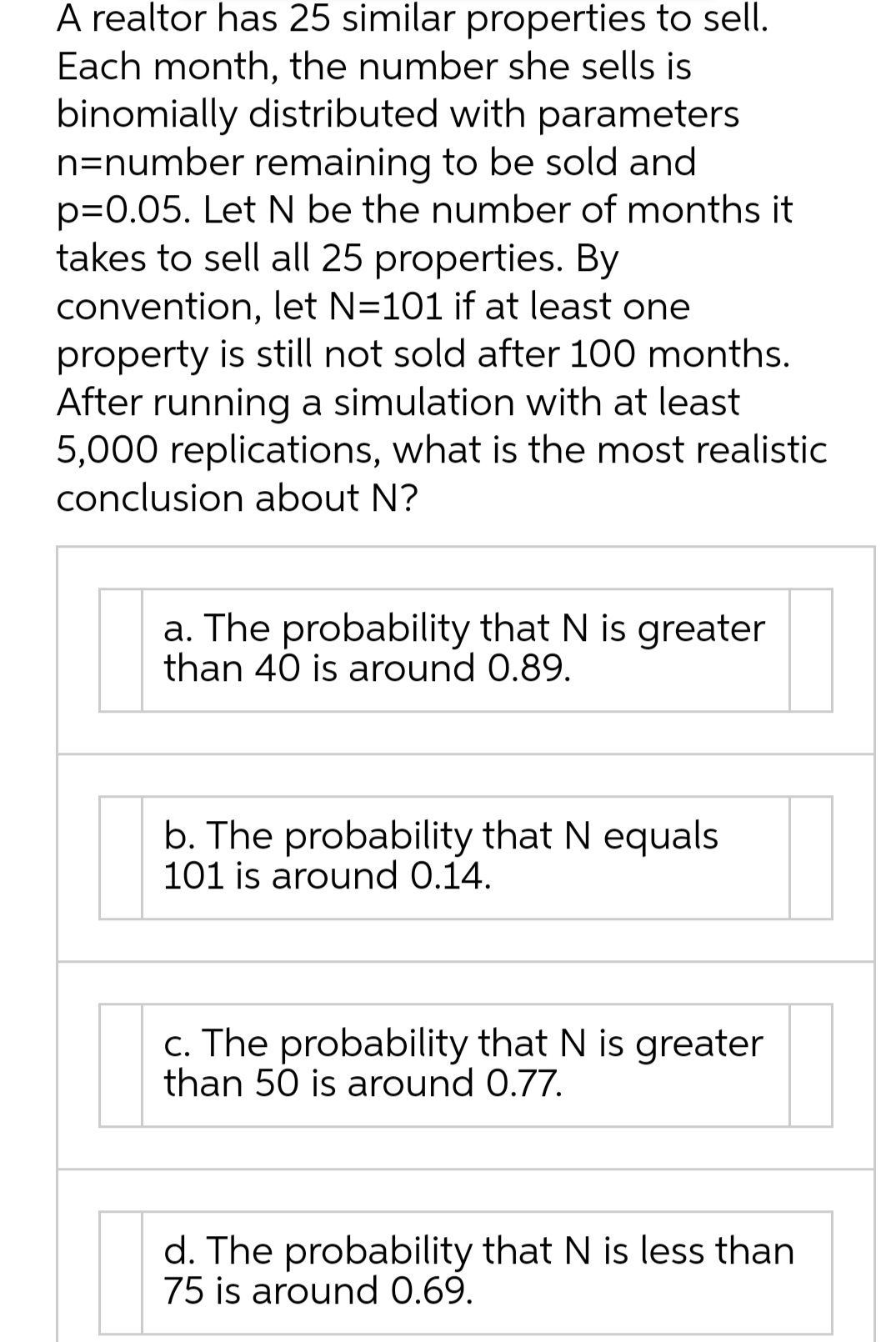 A realtor has 25 similar properties to sell.
Each month, the number she sells is
binomially distributed with parameters
n=number remaining to be sold and
p=0.05. Let N be the number of months it
takes to sell all 25 properties. By
convention, let N=101 if at least one
property is still not sold after 100 months.
After running a simulation with at least
5,000 replications, what is the most realistic
conclusion about N?
a. The probability that N is greater
than 40 is around 0.89.
b. The probability that N equals
101 is around 0.14.
c. The probability that N is greater
than 50 is around 0.77.
d. The probability that N is less than
75 is around 0.69.
