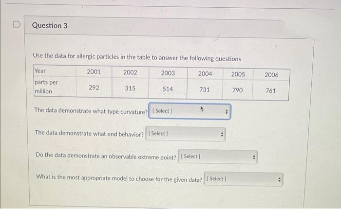 Question 3
Use the data for allergic particles in the table to answer the following questions
Year
2001
2002
2003
2004
2005
2006
parts per
million
292
315
514
731
790
761
The data demonstrate what type curvature? [ Select]
The data demonstrate what end behavior? ( Select)
Do the data demonstrate an observable extreme point? (Select)
What is the most appropriate model to choose for the given data? I Select ]
