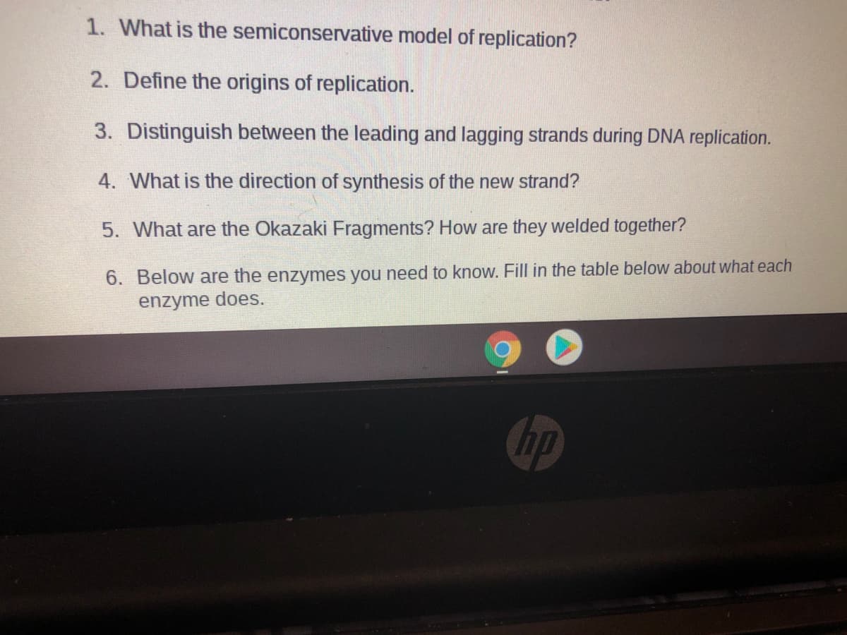 1. What is the semiconservative model of replication?
2. Define the origins of replication.
3. Distinguish between the leading and lagging strands during DNA replication.
4. What is the direction of synthesis of the new strand?
5. What are the Okazaki Fragments? How are they welded together?
6. Below are the enzymes you need to know. Fill in the table below about what each
enzyme does.
