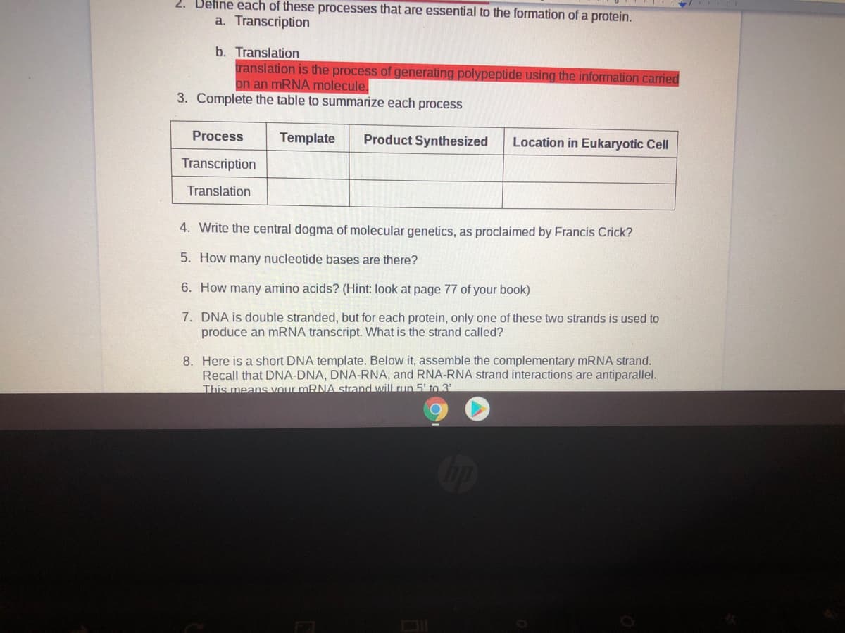 2. Define each of these processes that are essential to the formation of a protein.
a. Transcription
b. Translation
translation is the process of generating polypeptide using the information carried
on an MRNA molecule.
3. Complete the table to summarize each process
Process
Template
Product Synthesized
Location in Eukaryotic Cell
Transcription
Translation
4. Write the central dogma of molecular genetics, as proclaimed by Francis Crick?
5. How many nucleotide bases are there?
6. How many amino acids? (Hint: look at page 77 of your book)
7. DNA is double stranded, but for each protein, only one of these two strands is used to
produce an MRNA transcript. What is the strand called?
8. Here is a short DNA template. Below it, assemble the complementary MRNA strand.
Recall that DNA-DNA, DNA-RNA, and RNA-RNA strand interactions are antiparallel.
This means Vour MRNA strand will run 5' to 3'
