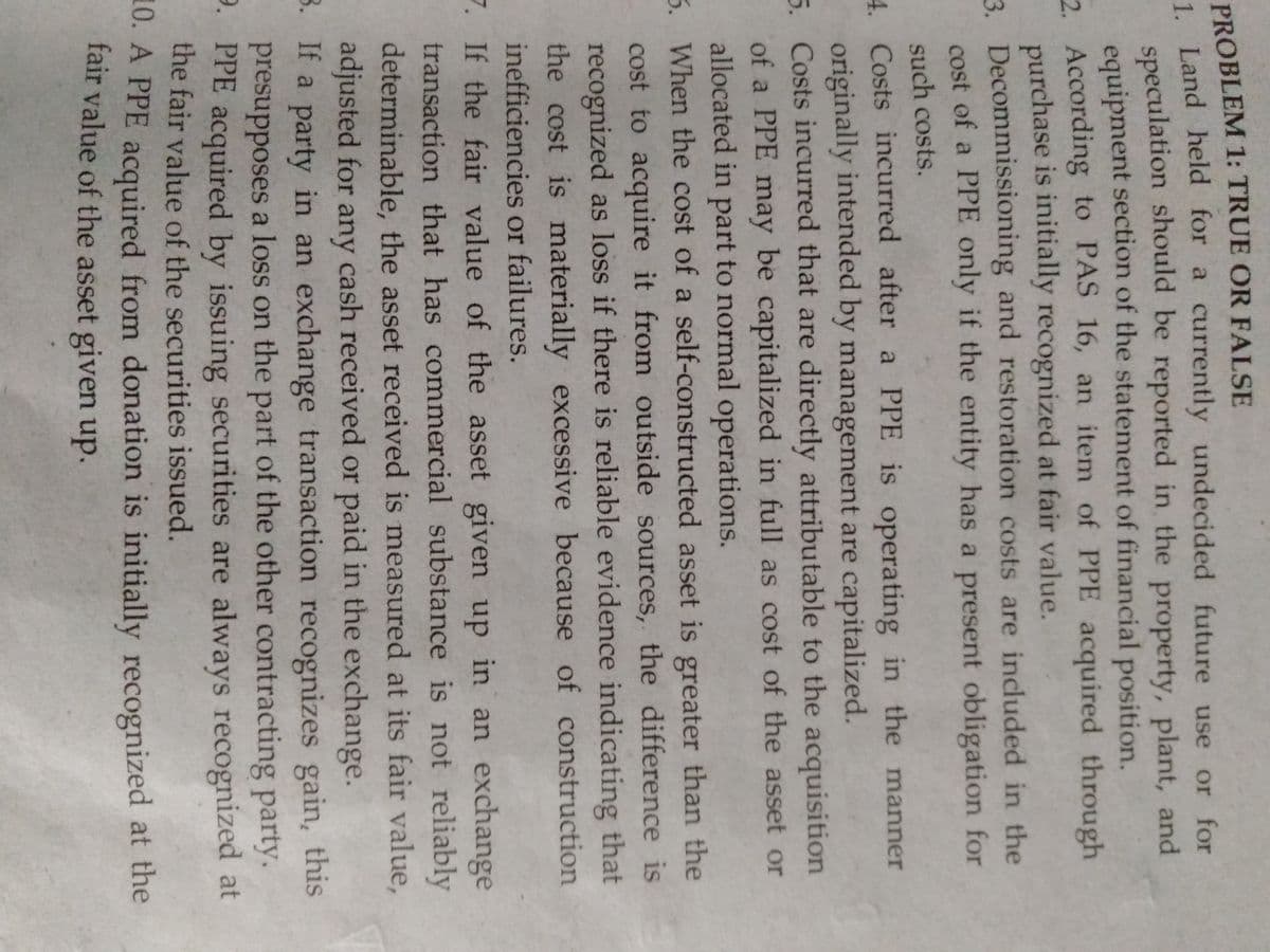 PROBLEM 1: TRUE OR FALSE
1. Land held for a currently undecided future use or for
speculation should be reported in the property, plant, and
equipment section of the statement of financial position.
2. According to PAS 16, an item of PPE acquired through
purchase is initially recognized at fair value.
3. Decommissioning and restoration costs are included in the
cost of a PPE only if the entity has a present obligation for
such costs.
4 Costs incurred after a PPE is operating in the manner
originally intended by management are capitalized.
5. Costs incurred that are directly attributable to the acquisition
of a PPE may be capitalized in full as cost of the asset or
allocated in part to normal operations.
5. When the cost of a self-constructed asset is greater than the
cost to acquire it from outside sources, the difference is
recognized as loss if there is reliable evidence indicating that
the cost is materially excessive because of construction
inefficiencies or failures.
7. If the fair value of the asset given up in an exchange
transaction that has commercial substance is not reliably
determinable, the asset received is measured at its fair value,
adjusted for any cash received or paid in the exchange.
3. If a party in an exchange transaction recognizes gain, this
presupposes a loss on the part of the other contracting party.
9. PPE acquired by issuing securities are always recognized at
the fair value of the securities issued.
10. A PPE acquired from donation is initially recognized at the
fair value of the asset given up.
