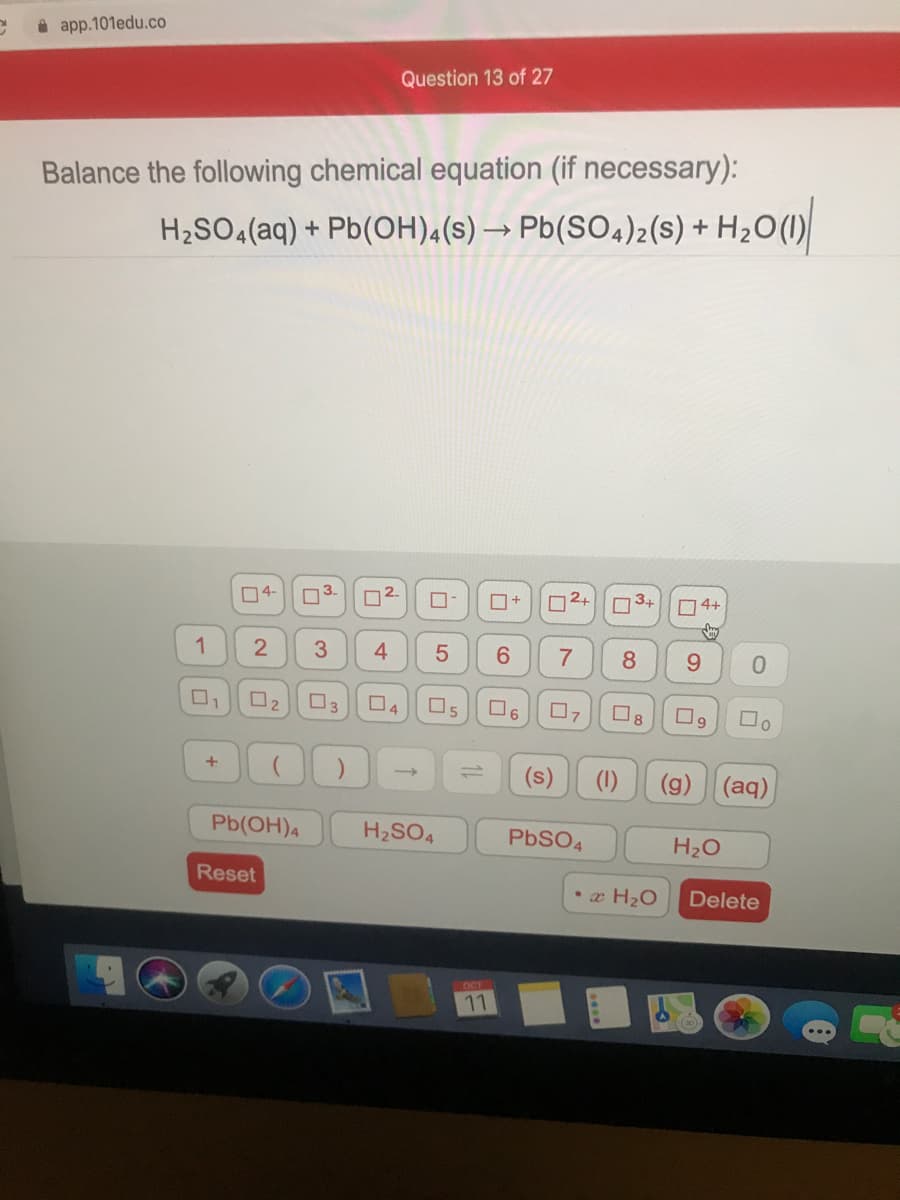 i app.101edu.co
Question 13 of 27
Balance the following chemical equation (if necessary):
H2SO4(aq) + Pb(OH),(s) → Pb(SO4)2(s) + H2O(
04-
O3.
n2.
O+
D2+
3+
O4+
1
4
6.
8
9.
O2
O3
O,
Os
O6
8
(s)
(g) (aq)
Pb(OH)4
H2SO4
PBSO4
H20
Reset
• x H2O
Delete
OCT
11
5
2.
