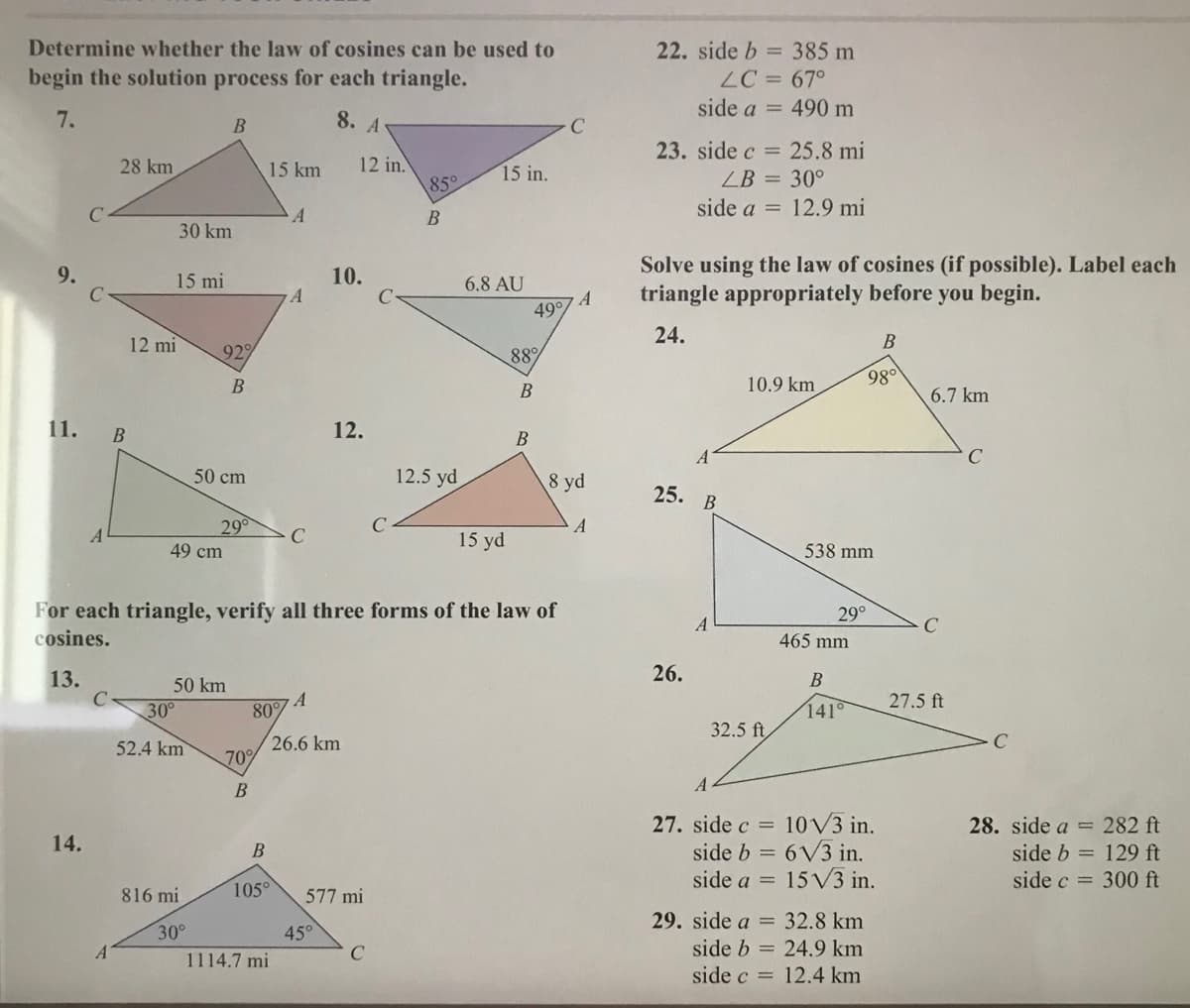 Determine whether the law of cosines can be used to
22. side b = 385 m
ZC = 67°
side a = 490 m
begin the solution process for each triangle.
7.
8. A
23. side c = 25.8 mi
12 in.
85°
28 km
15 km
15 in.
ZB = 30°
side a = 12.9 mi
30 km
Solve using the law of cosines (if possible). Label each
triangle appropriately before you begin.
9.
15 mi
10.
6.8 AU
А
49°
24.
12 mi
929
88%
B
10.9 km
980
6.7 km
11.
12.
B
C
50 cm
12.5 yd
8 yd
25. В
29
A
15 yd
49 cm
538 mm
For each triangle, verify all three forms of the law of
cosines.
29°
465 mm
13.
26.
В
50 km
A
27.5 ft
30°
80
141°
32.5 ft
26.6 km
70%
52.4 km
27. side c = 10V3 in.
side b = 6V3 in.
side a = 15 V3 in.
28. side a = 282 ft
14.
В
side b = 129 ft
side c = 300 ft
816 mi
105°
577 mi
29. side a = 32.8 km
45°
C
30°
A
side b = 24.9 km
1114.7 mi
side c = 12.4 km
