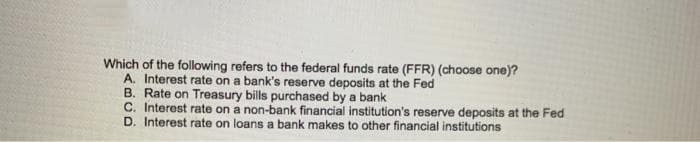 Which of the following refers to the federal funds rate (FFR) (choose one)?
A. Interest rate on a bank's reserve deposits at the Fed
B. Rate on Treasury bills purchased by a bank
C. Interest rate on a non-bank financial institution's reserve deposits at the Fed
D. Interest rate on loans a bank makes to other financial institutions
