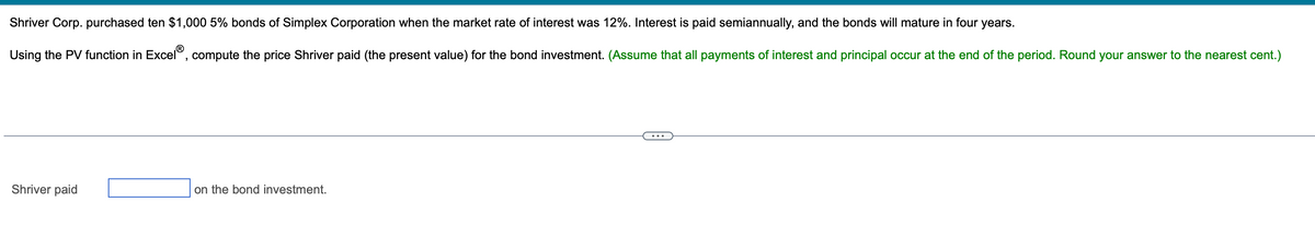 Shriver Corp. purchased ten $1,000 5% bonds of Simplex Corporation when the market rate of interest was 12%. Interest is paid semiannually, and the bonds will mature in four years.
Using the PV function in Excel®, compute the price Shriver paid (the present value) for the bond investment. (Assume that all payments of interest and principal occur at the end of the period. Round your answer to the nearest cent.)
Shriver paid
on the bond investment.