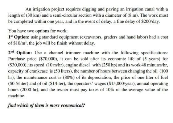 An irrigation project requires digging and paving an irrigation canal with a
length of (30 km) and a semi-circular section with a diameter of (8 m). The work must
be completed within one year, and in the event of delay, a fine delay of $200/day.
You have two options for work:
1st Option: using standard equipment (excavators, graders and hand labor) had a cost
of $10/m³, the job will be finish without delay.
2nd Option: Use a channel trimmer machine with the following specifications:
Purchase price ($70,000), it can be sold after its economic life of (5 years) for
($30,000), its speed (10 m/hr), engine diesel with (250 hp) and its work 48 minutes/hr,
capacity of crankcase is (50 liters), the number of hours between changing the oil (100
hr), the maintenance cost is (80%) of its depreciation, the price of one liter of fuel
($0.5/liter) and of oil ($1/liter), the operators' wages ($15,000/year), annual operating
hours (2000 hr), and the owner must pay taxes of 10% of the average value of the
machine.
find which of them is more economical?