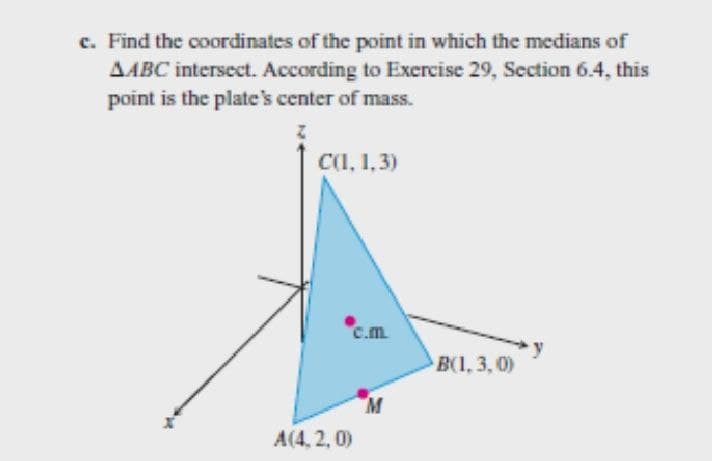 c. Find the coordinates of the point in which the medians of
AABC intersect. According to Exercise 29, Section 6.4, this
point is the plate's center of mass.
Z
C(1, 1,3)
c.m
B(1, 3, 0)
M
A(4.2,0)