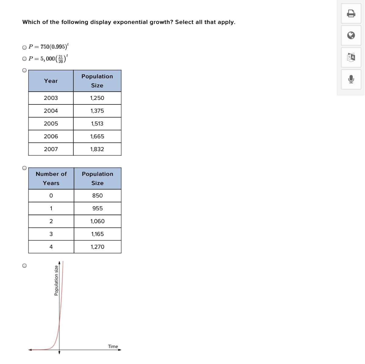 Which of the following display exponential growth? Select all that apply.
OP = 750(0.995)*
OP = 5,000()
Population
Year
Size
2003
1,250
2004
1,375
2005
1,513
2006
1,665
2007
1,832
Number of
Population
Years
Size
850
1
955
2
1,060
3
1,165
4
1,270
Time
Population size
