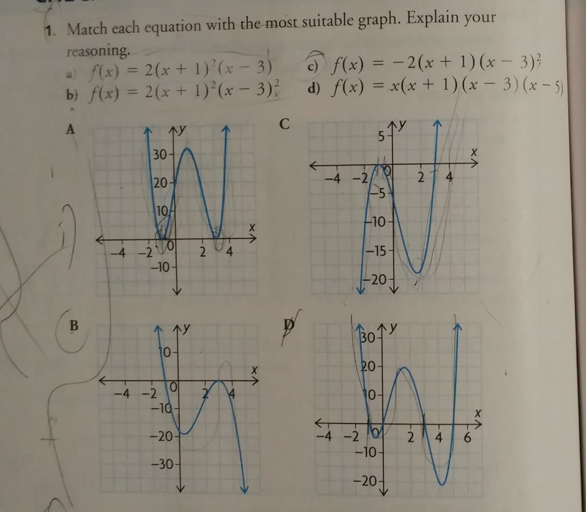 1. Match each equation with the most suitable graph. Explain your
reasoning.
a) f(x) = 2(x + 1)'(x - 3)
b) f(x) = 2(x+ 1)°(x - 3)?
C) f(x) = -2(x + 1)(x – 3)}
d) f(x) = x(x+ 1) (x – 3)(x– 5)
%3D
30-
20-
-4 -2
-5
2
4
10
10
-4-2
2.
4.
-15-
-10-
-20-
10
20-
-4 -2
1어
-10
-20
-4 -2 0
-10-
2
4
6.
-30-
-20-
B.
