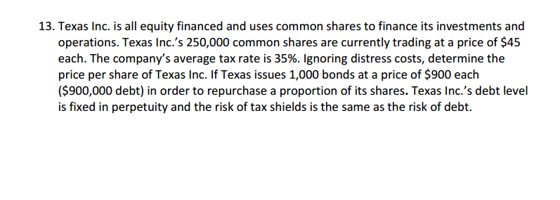 13. Texas Inc. is all equity financed and uses common shares to finance its investments and
operations. Texas Inc.'s 250,000 common shares are currently trading at a price of $45
each. The company's average tax rate is 35%. Ignoring distress costs, determine the
price per share of Texas Inc. If Texas issues 1,000 bonds at a price of $900 each
($900,000 debt) in order to repurchase a proportion of its shares. Texas Inc.'s debt level
is fixed in perpetuity and the risk of tax shields is the same as the risk of debt.