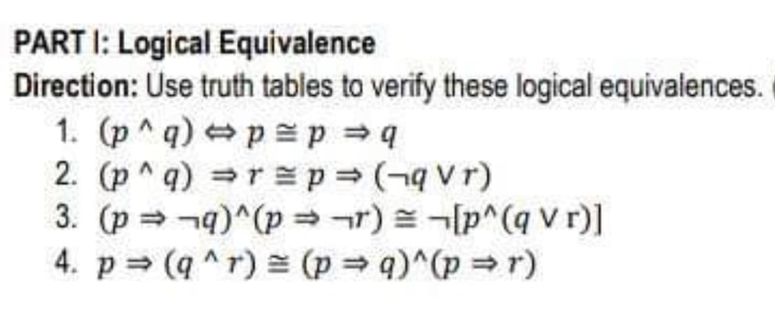 PART 1: Logical Equivalence
Direction: Use truth tables to verify these logical equivalences.
1. (p^q) p = p ⇒ q
2. (p^q) ⇒ r = p = (-qVr)
3. (p⇒¬q)^(pr) [p^(q V r)]
4. p(q^r) = (p⇒ q)^(p⇒r)