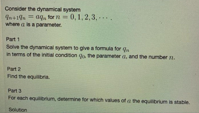 Consider the dynamical system
In+19n aqn for n = 0, 1, 2,3, .
where a is a parameter.
=0,1, 2,3,- .
...
Part 1
Solve the dynamical system to give a formula for qn
in terms of the initial condition qo, the parameter a, and the number r.
Part 2
Find the equilibria.
Part 3
For each equilibrium, determine for which values of a the equilibrium is stable.
Solution
