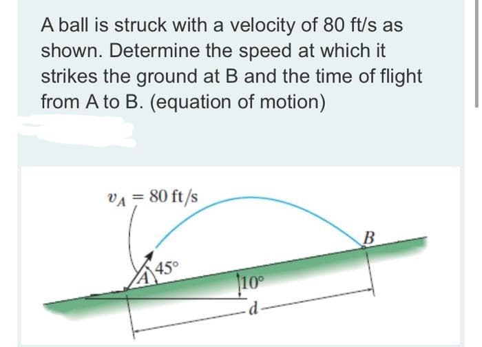 A ball is struck with a velocity of 80 ft/s as
shown. Determine the speed at which it
strikes the ground at B and the time of flight
from A to B. (equation of motion)
VA = 80 ft/s
B
450
10
