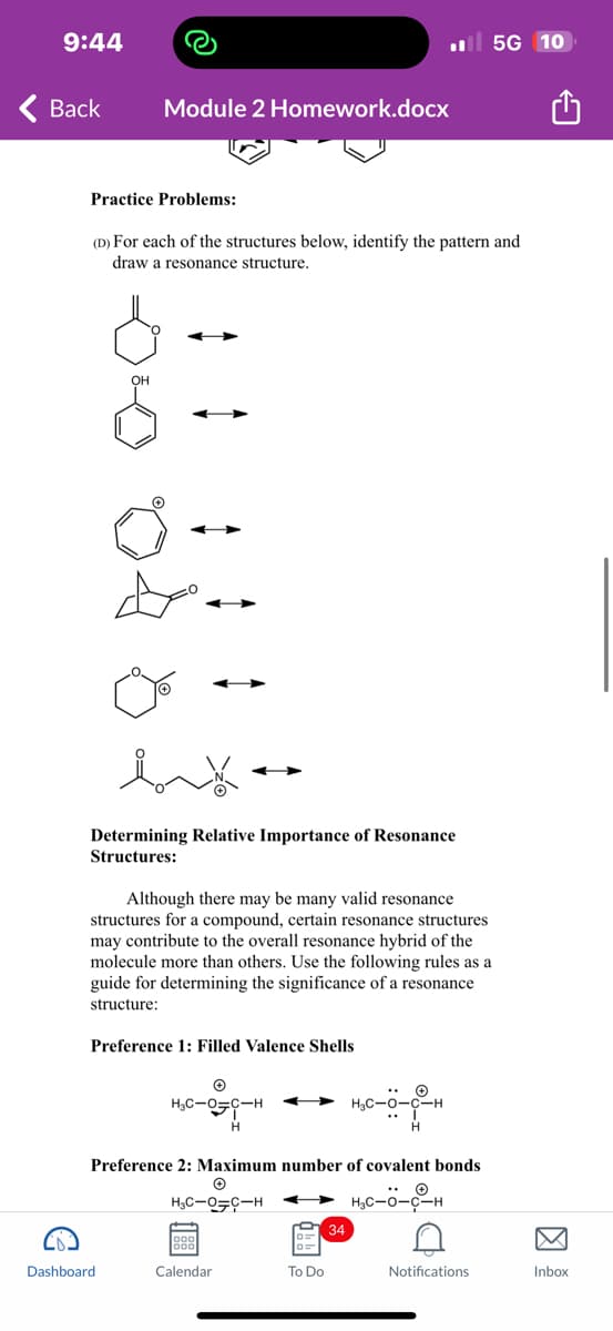 9:44
Back
Module 2 Homework.docx
Practice Problems:
(D) For each of the structures below, identify the pattern and
draw a resonance structure.
Determining Relative Importance of Resonance
Structures:
Although there may be many valid resonance
structures for a compound, certain resonance structures
may contribute to the overall resonance hybrid of the
molecule more than others. Use the following rules as a
guide for determining the significance of a resonance
structure:
Preference 1: Filled Valence Shells
Dashboard.
Ⓒ
H₂C-O-C-H
H
Preference 2: Maximum number of covalent bonds
Ⓒ
H₂C-0-C-H
H₂C-0-C-H
Calendar
To Do
H₂0-0-0-H
H
34
5G 10
D
Notifications
Inbox