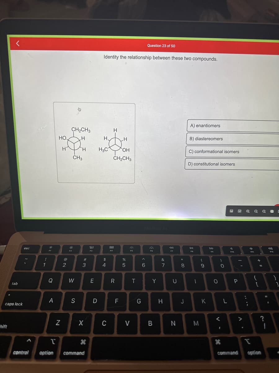 <
hift
tab
caps lock
esc
!
1
304
F1
Q
A
HO.
H
N
2
CH₂CH3
H
F2
CH3
W
H
S
#3
X
1
control option command
H
80
F3
E
D
Identity the relationship between these two compounds.
H.
H3C
$
4
C
F4
H
H
OH
CH₂CH3
R
F
%
5
FS
V
T
Question 23 of 50
< 6
G
MacBook Air
F6
Y
B
&
7
44
17
U
*
8
H J
N
A) enantiomers
B) diastereomers
C) conformational isomers
D) constitutional isomers
Dil
FB
-
1
- O
M
9
K
19
0
-0
<
I
L
F10
ZQQQ C
P
command
V
.
....
F11
+ 11
{
[
?
option
11
4)
1
$12
}
1
4