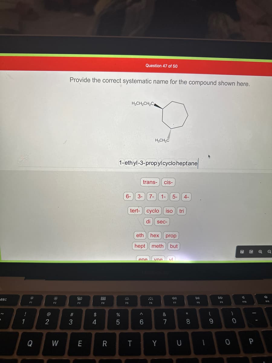 esc
-
!
1
F1
Q
2
F2
W
Provide the correct systematic name for the compound shown here.
#3
20
F3
E
$
4
000
888
F4
R
%
5
H₂CH₂CH₂C
1-ethyl-3-propyl cyclo heptane
F5
6- 3-
tert-
Question 47 of 50
T
P
H3CH₂C
trans- cis-
< 6
ene
^
7-
eth
hex prop
hept meth but
cyclo iso
di sec-
1- 5- 4-
F6
vne vl
Y
&
7
44
F7
tri
U
* CO
8
DII
F8
1
(
9
DD
F9
)
0
0
A
F10
ZQQ
P
(4)
.
F11