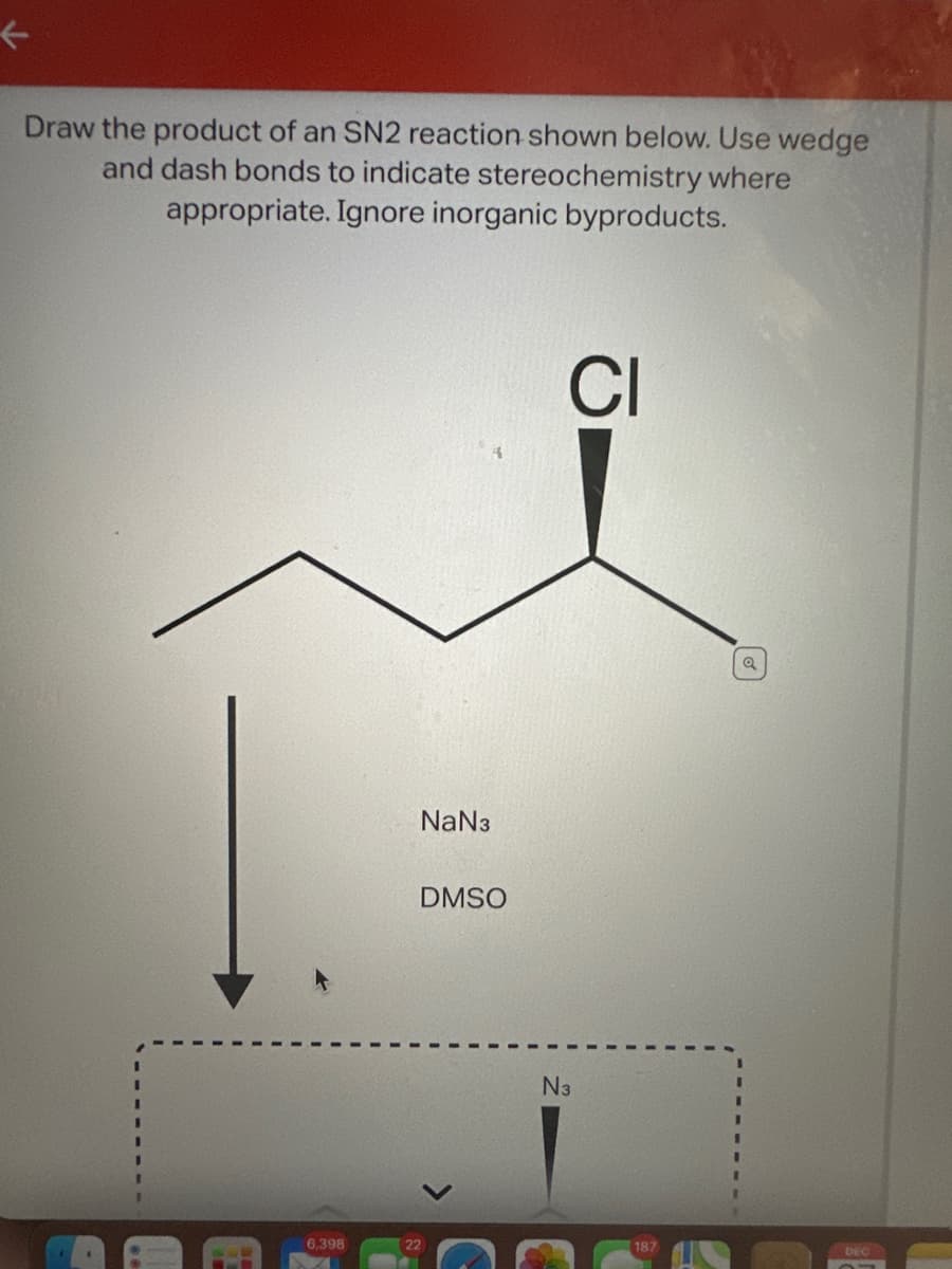 K
Draw the product of an SN2 reaction shown below. Use wedge
and dash bonds to indicate stereochemistry where
appropriate. Ignore inorganic byproducts.
6,398
NaN3
DMSO
22
CI
N3
187
Q
DEC