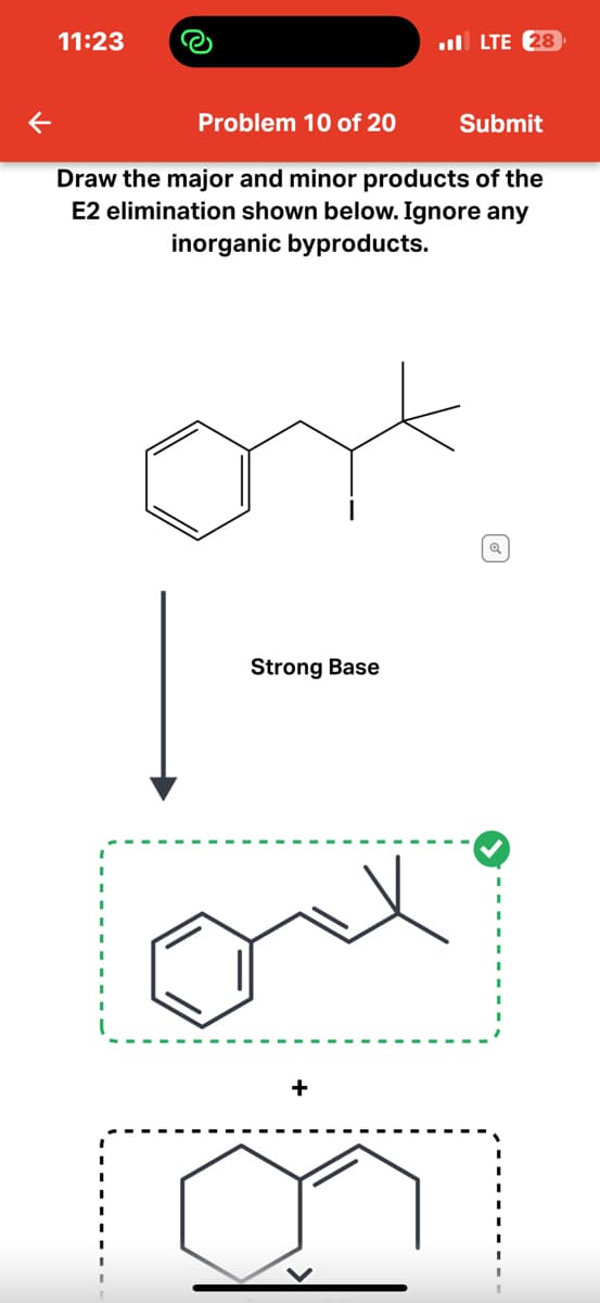 11:23
Problem 10 of 20
Submit
Draw the major and minor products of the
E2 elimination shown below. Ignore any
inorganic byproducts.
Strong Base
+
LTE 28
1
Q