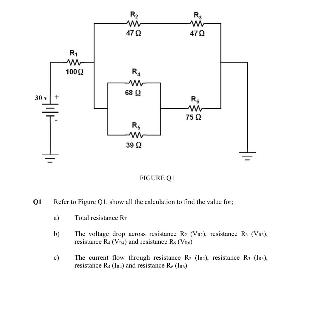 30 v +
a)
b)
R₁
ww
100 Ω
c)
R₂
4792
R4
68 Ω
R5
39 Ω
Total resistance RT
FIGURE Q1
Q1 Refer to Figure Q1, show all the calculation to find the value for;
R3
4792
R6
M
75 92
The voltage drop across resistance R2 (VR2), resistance R3 (VR3),
resistance R4 (VR4) and resistance R6 (VR6)
The current flow through resistance R2 (IR2), resistance R3 (IR3),
resistance R4 (IR4) and resistance R6 (IR6)