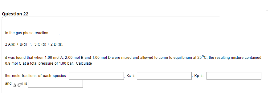 Question 22
In the gas phase reaction
2 A(g) + B(g) = 3 C (g) + 2 D (g).
it was found that when 1.00 molA, 2.00 mol B and 1.00 mol D were mixed and allowed to come to equilibrium at 25°C, the resulting mixture contained
0.9 mol C at a total pressure of 1.00 bar. Calculate
the mole fractions of each species
Кx is
Кр is
and
A Gº is
