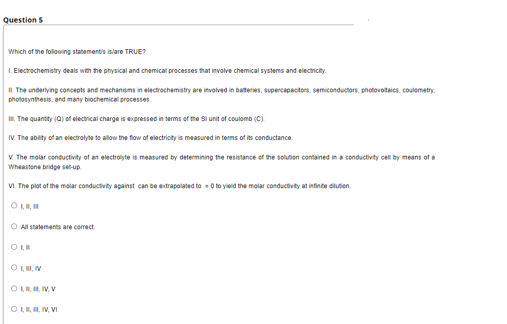 Question 5
Which of the following statement/s is/are TRUE?
I. Electrochemistry deals with the physical and chemical processes that involve chemical systems and electricity
II. The underlying concepts and mechanisms in electrochemistry are involved in batteries, supercapacitors, semiconductors, photovoltaics, coulometry,
photosynthesis, and many biochemical processes.
III. The quantity (Q) of electrical charge
expressed in terms of the Sl unit of coulomb (C).
IV. The ability of an electrolyte to allow the flow of electricity is measured in terms of its conductance
V. The molar conductivity of an electrolyte is measured by determining the resistance of the solution contained in a conductivity cell by means of a
Wheastone bridge set-up.
VI. The plot of the molar conductivity against can be extrapolated to = 0 to yield the molar conductivity at infinite dilution.
O I, II, II
O All statements are correct.
O I,I
O , II, IV
O , II, III, IV, V
O , II, II, IV, VI
