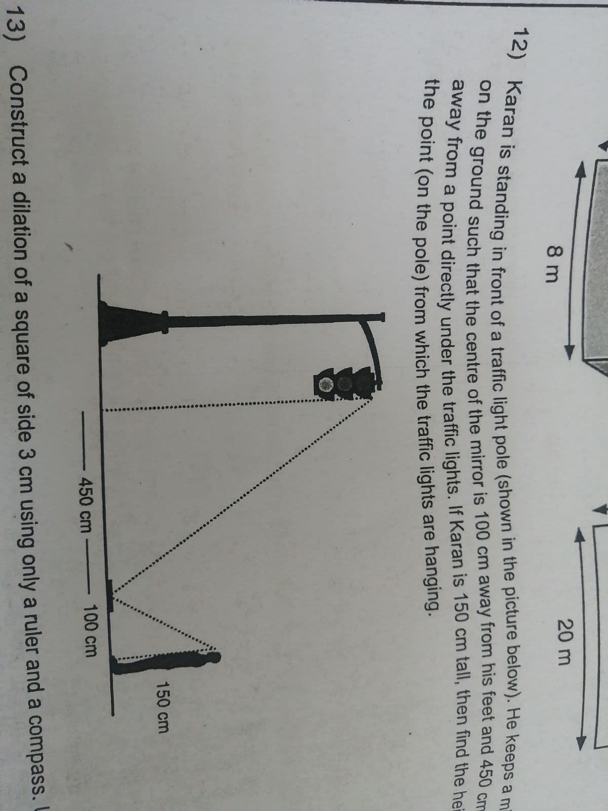 ..*****
20 m
8 m
ne ground such that the centre of the mirror is 100 cm away from his feet and 450 cm
away from a point directly under the traffic lights. If Karan is 150 cm tall, then find the hei
the point (on the pole) from which the traffic lights are hanging.
150 cm
450cm
100 cm
13) Construct a dilation of a square of side 3 cm using only a ruler and a compass.
