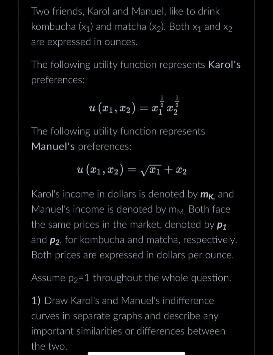 Two friends, Karol and Manuel, like to drink
kombucha (x₁) and matcha (x₂). Both X₁ and X2
are expressed in ounces.
The following utility function represents Karol's
preferences:
1 1
2
2
u (x1, x2) = x1 x3
The following utility function represents
Manuel's preferences:
u (x₁, x2) = √√x1 + x2
Karol's income in dollars is denoted by mk, and
Manuel's income is denoted by mm. Both face
the same prices in the market, denoted by p₁
and p2, for kombucha and matcha, respectively.
Both prices are expressed in dollars per ounce.
Assume p₂=1 throughout the whole question.
1) Draw Karol's and Manuel's indifference
curves in separate graphs and describe any
important similarities or differences between
the two.