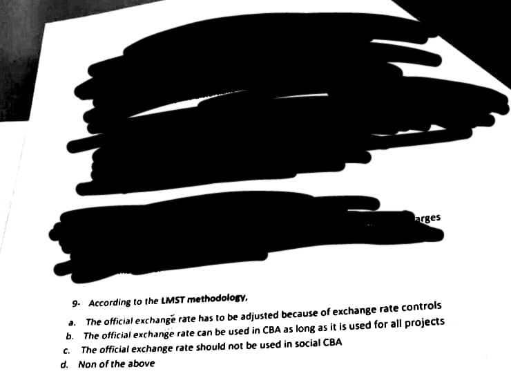 arges
9. According to the LMST methodology,
a. The official exchange rate has to be adjusted because of exchange rate controls
b. The official exchange rate can be used in CBA as long as it is used for all projects
The official exchange rate should not be used in social CBA
C.
Non of the above
d.