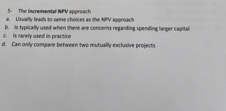 5- The incremental NPV approach
a. Usually leads to same choices as the NPV approach
b. Is typically used when there are concerns regarding spending larger capital
c. Is rarely used in practice
d. Can only compare between two mutually exclusive projects