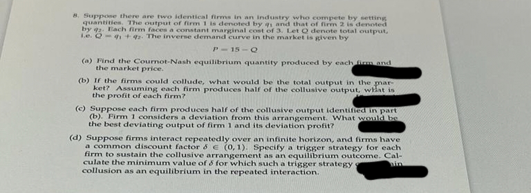 8. Suppose there are two identical firms in an industry who compete by setting
quantities. The output of firm 1 is denoted by q1 and that of firm 2 is denoted
by 92. Each firm faces a constant marginal cost of 3. Let Q denote total output,
1.e. Q-91 +42. The inverse demand curve in the market is given by
P-15-Q
(a) Find the Cournot-Nash equilibrium quantity produced by each firm and
the market price.
"//
(b) If the firms could collude, what would be the total output in
ket? Assuming each firm produces half of the collusive output,
the profit of each firm?
the mar-
what is
(c) Suppose each firm produces half of the collusive output identified in part
(b). Firm 1 considers a deviation from this arrangement. What would be
the best deviating output of firm 1 and its deviation profit?
(d) Suppose firms interact repeatedly over an infinite horizon, and firms have
a common discount factor & € (0,1). Specify a trigger strategy for each
firm to sustain the collusive arrangement as an equilibrium outcome. Cal-
culate the minimum value of & for which such a trigger strategy
ain
collusion as an equilibrium in the repeated interaction.