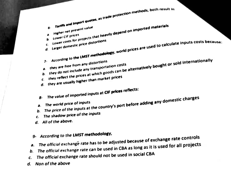 Tariffs and Import quotas, as trade protection methods, both result in
Higher net present value
b
Lower CIF prices
c. Lower costs for projects that heavily depend on imported materials
d.
Larger domestic price distortions
d.
a
7. According to the LMST methodology, world prices are used to calculate inputs costs because:
they are free from any distortions
b. they do not include any transportation costs
c. they reflect the prices at which goods can be alternatively bought or sold internationally
d. they are usually higher than market prices
8. The value of imported inputs at CIF prices reflects:
The world price of inputs
b. The price of the inputs at the country's port before adding any domestic charges
c. The shadow price of the inputs
d. All of the above.
9. According to the LMST methodology,
a. The official exchange rate has to be adjusted because of exchange rate controls
b. The official exchange rate can be used in CBA as long as it is used for all projects
C.
The official exchange rate should not be used in social CBA
Non of the above