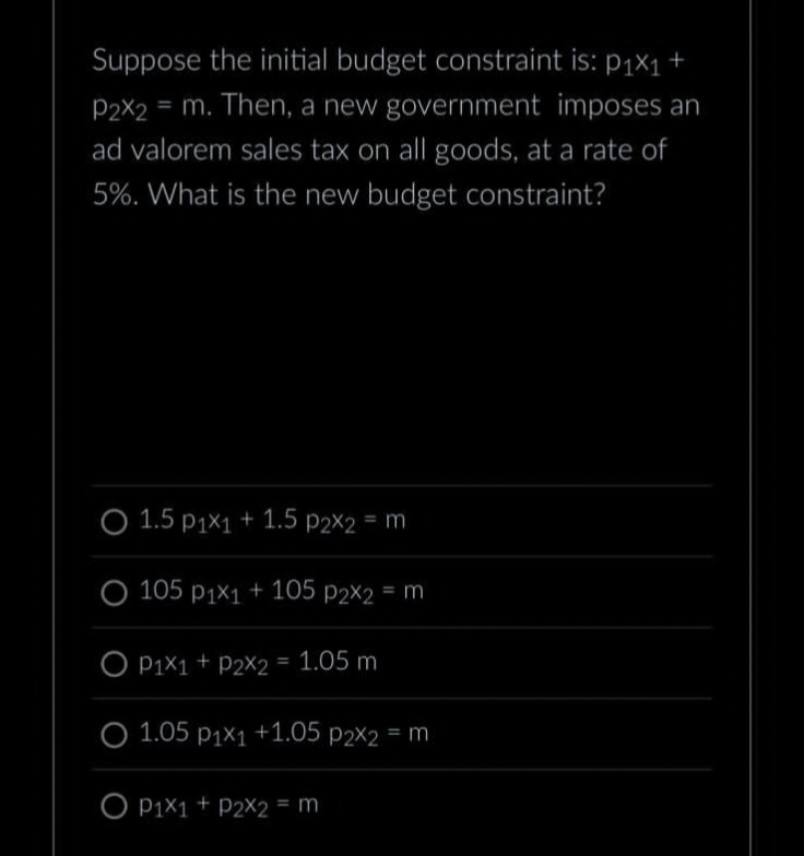 Suppose the initial budget constraint is: p₁x₁ +
P2x2 = m. Then, a new government imposes an
ad valorem sales tax on all goods, at a rate of
5%. What is the new budget constraint?
1.5 p1x1 + 1.5 p2x2 = m
105 p1x1 + 105 p2x2 = m
P1x1 + P2X2 = 1.05 m
1.05 p₁x₁ +1.05 p2x2 = m
O P1X1 + P2X2 = m