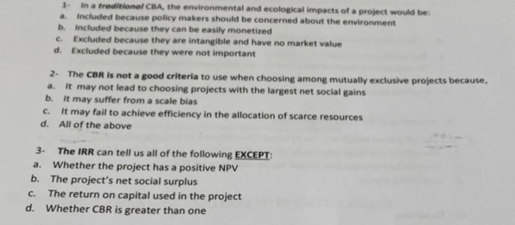 1- In a traditional CBA, the environmental and ecological impacts of a project would be:
a. Included because policy makers should be concerned about the environment
b. Included because they can be easily monetized
C. Excluded because they are intangible and have no market value
d. Excluded because they were not important
2- The CBR is not a good criteria to use when choosing among mutually exclusive projects because,
a.
It may not lead to choosing projects with the largest net social gains
It may suffer from a scale bias
It may fail to achieve efficiency in the allocation of scarce resources
All of the above
b.
C.
d.
3- The IRR can tell us all of the following EXCEPT:
a.
Whether the project has a positive NPV
b. The project's net social surplus
C.
The return on capital used in the project
d. Whether CBR is greater than one