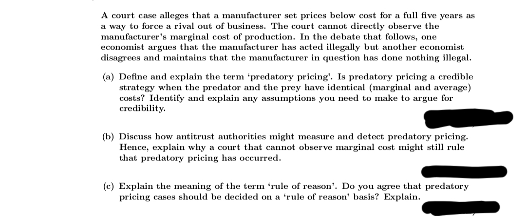 A court case alleges that a manufacturer set prices below cost for a full five years as
a way to force a rival out of business. The court cannot directly observe the
manufacturer's marginal cost of production. In the debate that follows, one
economist argues that the manufacturer has acted illegally but another economist
disagrees and maintains that the manufacturer in question has done nothing illegal.
(a) Define and explain the term 'predatory pricing'. Is predatory pricing a credible
strategy when the predator and the prey have identical (marginal and average)
costs? Identify and explain any assumptions you need to make to argue for
credibility.
(b) Discuss how antitrust authorities might measure and detect predatory pricing.
Hence, explain why a court that cannot observe marginal cost might still rule
that predatory pricing has occurred.
(c) Explain the meaning of the term 'rule of reason'. Do you agree that predatory
pricing cases should be decided on a 'rule of reason' basis? Explain.