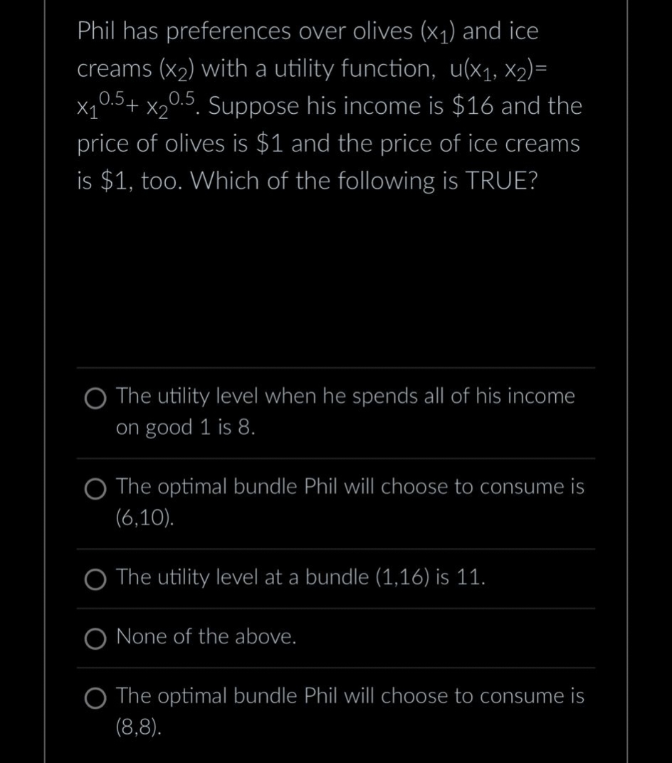 X2
Phil has preferences over olives (x₁) and ice
creams (x₂) with a utility function, u(x₁, x₂)=
x₁0.5+ x₂0.5. Suppose his income is $16 and the
price of olives is $1 and the price of ice creams
is $1, too. Which of the following is TRUE?
O The utility level when he spends all of his income
on good 1 is 8.
O The optimal bundle Phil will choose to consume is
(6,10).
O The utility level at a bundle (1,16) is 11.
None of the above.
The optimal bundle Phil will choose to consume is
(8,8).