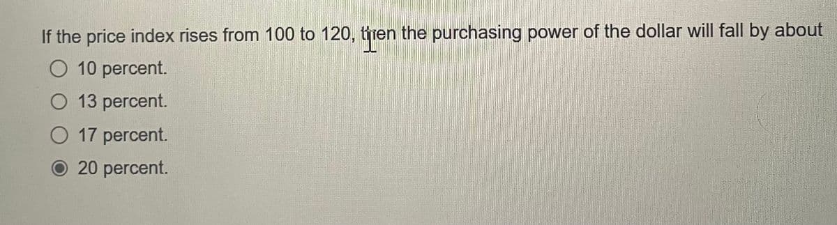 If the price index rises from 100 to 120, then the purchasing power of the dollar will fall by about
10 percent.
○ 13 percent.
○ 17 percent.
20 percent.