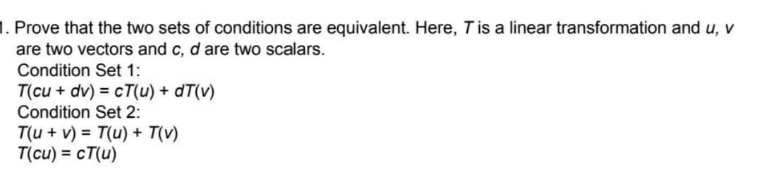 1. Prove that the two sets of conditions are equivalent. Here, T is a linear transformation and u, v
are two vectors and c, d are two scalars.
Condition Set 1:
T(cu + dv) = cT(u) + dT(v)
Condition Set 2:
T(u + v) = T(u) + T(v)
T(cu) = cT(u)
%3D
%3D
