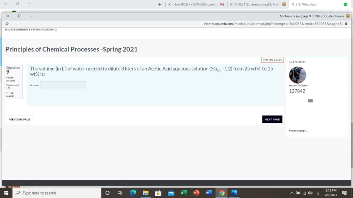 X Inbox (958) - s127842@students M
x CHPE3112_naserj spring21: Midit
x (19) WhatsApp
Midterm Exam (page 9 of 30) - Google Chrome
elearn.squ.edu.om/mod/quiz/attempt.php?attempt=1840038&cmid%=882763&page%=8 i
SQU E-LEARNING SYSTEM (ACADEMIC)
Principles of Chemical Processes -Spring 2021
Time left 1:31:50
Quiz naigation
Question
The volume (in L) of water needed to dilute 3 liters of an Acetic Acid aqueous solution (SGso=1.2) from 25 wt% to 15
wt% is:
Not yet
anpered
Maried out of
Answer
Husam Al Ghafri
1.00
127842
P Fag
question
PREVIOUS PAGE
NEXT PAGE
Finish attempt.
2:13 PM
P Type here to search
4/1/2021
