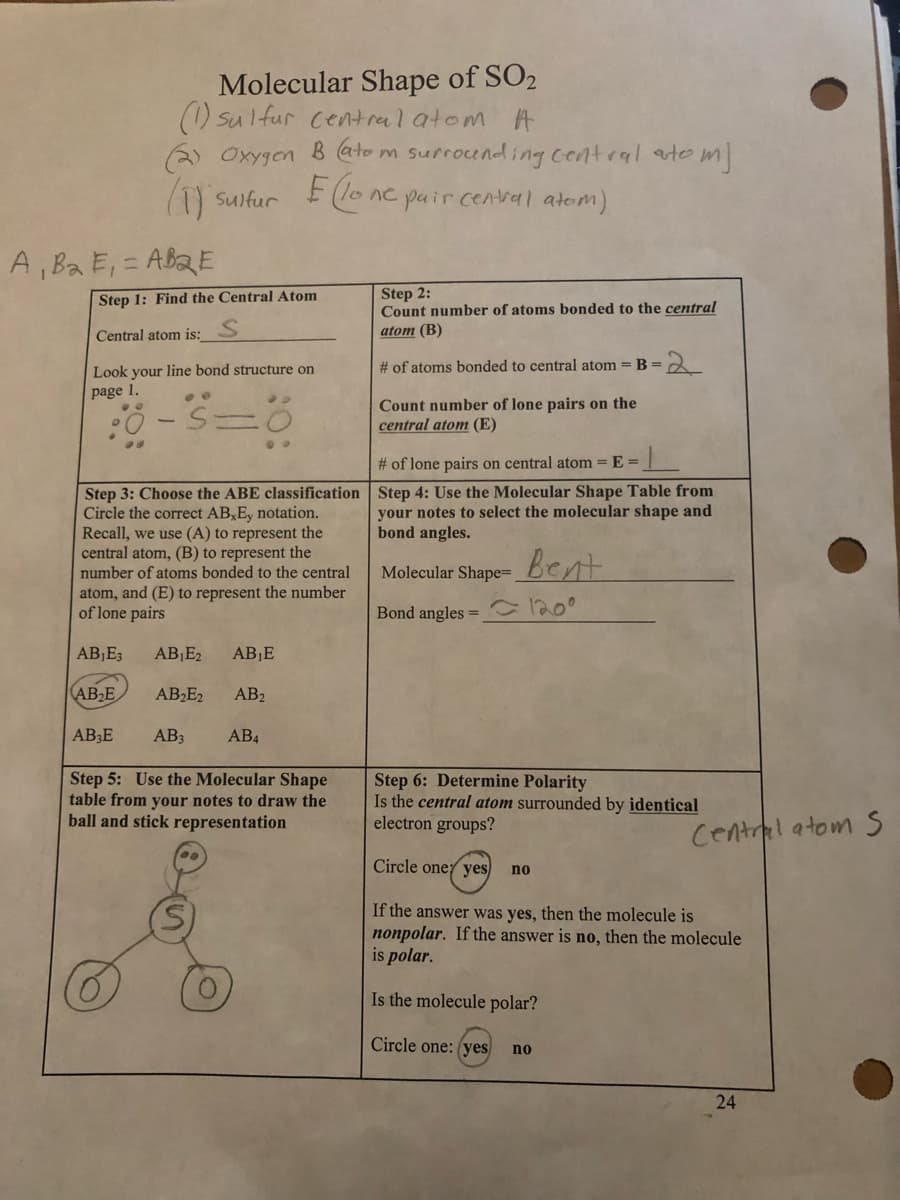 Molecular Shape of SO₂
(1) sulfur central atom A
(2) Oxygen B (atom surrounding central autom]
(1) sulfur
Elo
ne pair central atom)
A, B₂ E₁ =AB2E
Step 1: Find the Central Atom
Central atom is:_
Look your line bond structure on
page 1.
-
90
Step 3: Choose the ABE classification
Circle the correct AB,Ey notation.
Recall, we use (A) to represent the
central atom, (B) to represent the
number of atoms bonded to the central
atom, and (E) to represent the number
of lone pairs
AB₁E3
AB₂E
AB3E
AB₁E₂ AB₁E
AB₂E2 AB2
AB3 AB4
Step 5: Use the Molecular Shape
table from your notes to draw the
ball and stick representation
Step 2:
Count number of atoms bonded to the central
atom (B)
# of atoms bonded to central atom = B =
Count number of lone pairs on the
central atom (E)
# of lone pairs on
com = E=
Step 4: Use the Molecular Shape Table from
your notes to select the molecular shape and
bond angles.
Molecular Shape- Bent
Bond angles = 120⁰
-2
Step 6: Determine Polarity
Is the central atom surrounded by identical
electron groups?
Circle one yes
If the answer was yes, then the molecule is
nonpolar. If the answer is no, then the molecule
is polar.
Is the molecule polar?
Circle one: (yes
no
no
Central atom S
24